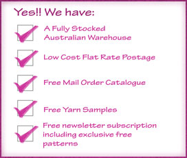 We have a fully stocked Australian warehouse, low cost flat rate postage, free mail order catalogue, free yarn samples and free craft newsletter subscription with any purchase